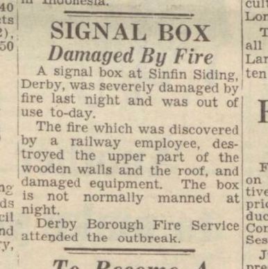 Derby Daily Telegraph - Tue 28FEB1950: Signal Box Damaged by fire. A signal box at Sinfin Siding, Derby, was severaly damaged by fire last night and was out of use today. The fire which was discovered by a railway employee, destroyed the upper part of the wooden walls and the roof, and damaged equiment. The box is not normally manned at night. Derby Borough Fire Service attended the outbreak.